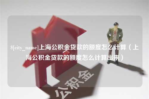 湖南上海公积金贷款的额度怎么计算（上海公积金贷款的额度怎么计算出来）